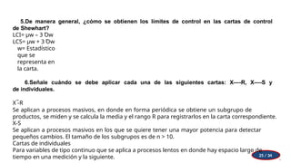 5.De manera general, ¿cómo se obtienen los límites de control en las cartas de control
de Shewhart?
LCI= µw – 3 Ꝺw
LCS= µw + 3 Ꝺw
w= Estadístico
que se
representa en
la carta.
6.Señale cuándo se debe aplicar cada una de las siguientes cartas: X—-R, X—-S y
de individuales.
X ̅-R
Se aplican a procesos masivos, en donde en forma periódica se obtiene un subgrupo de
productos, se miden y se calcula la media y el rango R para registrarlos en la carta correspondiente.
X-S
Se aplican a procesos masivos en los que se quiere tener una mayor potencia para detectar
pequeños cambios. El tamaño de los subgrupos es de n > 10.
Cartas de individuales
Para variables de tipo continuo que se aplica a procesos lentos en donde hay espacio largo de
tiempo en una medición y la siguiente. 25 / 34
 