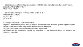 a)Las celdas para la media y la desviación estándar para los subgrupos 2 y 6 están vacías,
calcúlelas. Fila 2=54.8 S=10.37
Fila 6 = 47 S = 10.61
b)Calcule los límites de control para las cartas X ̅ -S e
interprételos. X = 50.92
LSC = 61.94
LIC = 39.90
c) Grafique las cartas X ̅ -S e interprételas.
La grafica de media se puede decir que es un proceso estable, mientras que en el grafico de la
desviación estándar tiene un punto que está fuera de los limites.
d) ¿El proceso tiene una estabilidad aceptable? Argumente.
La estabilidad del proceso es regular, ya que tiene un 5% de inestabilidad por lo tanto se
considera inestable.
33 / 34
 