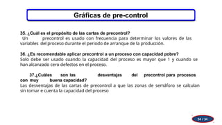 Gráficas de pre-control
34 / 34
35. ¿Cuál es el propósito de las cartas de precontrol?
Un precontrol es usado con frecuencia para determinar los valores de las
variables del proceso durante el periodo de arranque de la producción.
36. ¿Es recomendable aplicar precontrol a un proceso con capacidad pobre?
Solo debe ser usado cuando la capacidad del proceso es mayor que 1 y cuando se
han alcanzado cero defectos en el proceso.
37.¿Cuáles son las desventajas del precontrol para procesos
con muy buena capacidad?
Las desventajas de las cartas de precontrol a que las zonas de semáforo se calculan
sin tomar e cuenta la capacidad del proceso
 