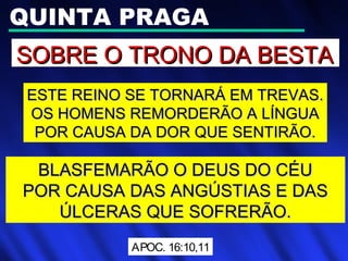 QUINTA PRAGA
SOBRE O TRONO DA BESTASOBRE O TRONO DA BESTA
ESTE REINO SE TORNARÁ EM TREVAS.ESTE REINO SE TORNARÁ EM TREVAS.
OS HOMENS REMORDERÃO A LÍNGUAOS HOMENS REMORDERÃO A LÍNGUA
POR CAUSA DA DOR QUE SENTIRÃO.POR CAUSA DA DOR QUE SENTIRÃO.
BLASFEMARÃO O DEUS DO CÉUBLASFEMARÃO O DEUS DO CÉU
POR CAUSA DAS ANGÚSTIAS E DASPOR CAUSA DAS ANGÚSTIAS E DAS
ÚLCERAS QUE SOFRERÃO.ÚLCERAS QUE SOFRERÃO.
APOC. 16:10,11
 