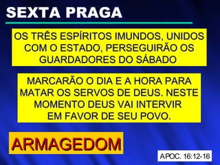 SEXTA PRAGA
OS TRÊS ESPÍRITOS IMUNDOS, UNIDOSOS TRÊS ESPÍRITOS IMUNDOS, UNIDOS
COM O ESTADO, PERSEGUIRÃO OSCOM O ESTADO, PERSEGUIRÃO OS
GUARDADORES DO SÁBADOGUARDADORES DO SÁBADO
APOC. 16:12-16
ARMAGEDOMARMAGEDOM
MARCARÃO O DIA E A HORA PARAMARCARÃO O DIA E A HORA PARA
MATAR OS SERVOS DE DEUS. NESTEMATAR OS SERVOS DE DEUS. NESTE
MOMENTO DEUS VAI INTERVIRMOMENTO DEUS VAI INTERVIR
EM FAVOR DE SEU POVO.EM FAVOR DE SEU POVO.
 