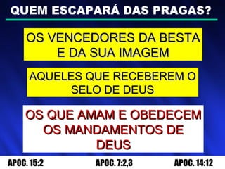 QUEM ESCAPARÁ DAS PRAGAS?
OS VENCEDORES DA BESTAOS VENCEDORES DA BESTA
E DA SUA IMAGEME DA SUA IMAGEM
AQUELES QUE RECEBEREM OAQUELES QUE RECEBEREM O
SELO DE DEUSSELO DE DEUS
OS QUE AMAM E OBEDECEMOS QUE AMAM E OBEDECEM
OS MANDAMENTOS DEOS MANDAMENTOS DE
DEUSDEUS
APOC. 15:2 APOC. 7:2,3 APOC. 14:12
 