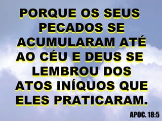 PORQUE OS SEUS
PECADOS SE
ACUMULARAM ATÉ
AO CÉU E DEUS SE
LEMBROU DOS
ATOS INÍQUOS QUE
ELES PRATICARAM.
APOC. 18:5
PORQUE OS SEUS
PECADOS SE
ACUMULARAM ATÉ
AO CÉU E DEUS SE
LEMBROU DOS
ATOS INÍQUOS QUE
ELES PRATICARAM.
 