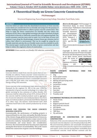 International Journal of Trend in Scientific Research and Development (IJTSRD)
Volume 3 Issue 6, October 2019 Available Online: www.ijtsrd.com e-ISSN: 2456 – 6470
@ IJTSRD | Unique Paper ID – IJTSRD29376 | Volume – 3 | Issue – 6 | September - October 2019 Page 196
A Theoretical Study on Green Concrete Construction
P K Ponsangari
Structural Engineering, Paavai Engineering College, Namakkal, Tamil Nadu, India
ABSTRACT
Concrete which are taken from the demolished structures or from concrete
waste which are considered to be eco friendly and using it for the purpose of
another building construction is called as green concrete construction. This
helps to make the future construction eco friendly and also reduce the
emission of CO2. Now-a-days global warming is the major drawback of whole
world which is directly or indirectly caused by the civil engineering field. The
world consumes concrete more next to water. So it is the duty of every civil
engineer to go along the disadvantages of green house gas emission and to
reduce their effects in environment. This can be sought by using the eco
friendly materials and also the eco friendly waste concrete available in earth.
This journal paper would provide the ideas of green construction and also
helps to induce the engineers choice of construction.
KEYWORDS: Green concrete, eco friendly, CO2 reduction, sustainability
How to cite this paper: P K Ponsangari"A
Theoretical Study on Green Concrete
Construction" Published in International
Journal of Trend in
Scientific Research
and Development
(ijtsrd), ISSN: 2456-
6470, Volume-3 |
Issue-6, October
2019, pp.196-198,
URL:
https://www.ijtsrd.com/papers/ijtsrd29
376.pdf
Copyright © 2019 by author(s) and
International Journal ofTrendinScientific
Research and Development Journal. This
is an Open Access article distributed
under the terms of
the Creative
CommonsAttribution
License (CC BY 4.0)
(http://creativecommons.org/licenses/by
/4.0)
INTRODUCTION
Concrete which is made from concrete wastes that are eco-
friendly are called as “Green concrete”. Green Concrete is a
term given to a concrete that has had extra stepstakeninthe
mix design and placement to insure a sustainable structure
and a long life cycle with a low maintenance surface. e.g.
Energy saving, CO2 emissions.
Green concrete is the revolutionary topic which was first in
Denmark by the engineer Dr. WG in the year 1998.The
introduction of green concrete technology is to reduce the
global warming by less emission of carbon dioxide. CO2
emissions shall be reduced by at least 30 %. At least 20 % of
the concrete shall be residual products used as aggregate.
Use of concrete industries ownresidual products.Useof new
types of residual products, previously land filledordisposed
of in other ways. CO2-neutral, waste-derived fuels shall
substitute fossil fuels in the cement production by at least
10%.
REASON FOR CHOOSING THE GREEN CONCRETE
BUILDING CONCEPTS:
Conventionally, the performance of building projects is
measured based on cost, time, and quality.Recently,because
of the climate change, global warming and lack of resources,
the environmental issue has become a major concern in the
construction industry. Sustainable projects take economic,
environmental, and social factors into consideration.
However, the environmental factorbecomesmoreimportant
among the three factors of sustainability .This is the reason
behind the construction of green concrete buildings.
WASTE CONCRETE MATERIALS USED FOR
CONSTRUCTION:
Slag
Power plant wastes
Recycled concrete
Mining and quarrying waste
Waste glass
Incinerator residue
Red mud
Burnt clay
Saw dust
Combustor ash
Foundry sand
ECO FRIENDLY MATERIALS IN CONSTRUCTION:
Plastic bricks
Bamboo
Bagasse particle board
Rice husk ash concrete
ACC blocks
Porotherm bricks
TMT Bars
Fly ash bricks
ADVANTAGES IN CONSTRUCTION OF GREEN
CONSTRUCTION
Reduction of the concrete industry’s CO2-emmisionby30 %.
Increased concrete industry’s use ofwasteproductsby20%.
NO environmental pollution and sustainable development
will be improved. Green concrete requires less maintenance
and repairs. Green concrete having better workability than
conventional concrete. Good thermal resistant and fire
IJTSRD29376
 