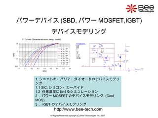 パワーデバイス (SBD, パワー MOSFET,IGBT) デバイスモデリング All Rights Reserved copyright (C) Bee Technologies Inc. 2007 株式会社ビー・テクノロジー http://www.bee-tech.com 1. ショットキ・バリア・ダイオードのデバイスモデリング  1.1 SiC: シリコン・カーバイド 1.2  任意温度におけるシミュレーション 2 ．パワー MOSFET のデバイスモデリング  (Cool MOS) 3 ． IGBT のデバイスモデリング 
