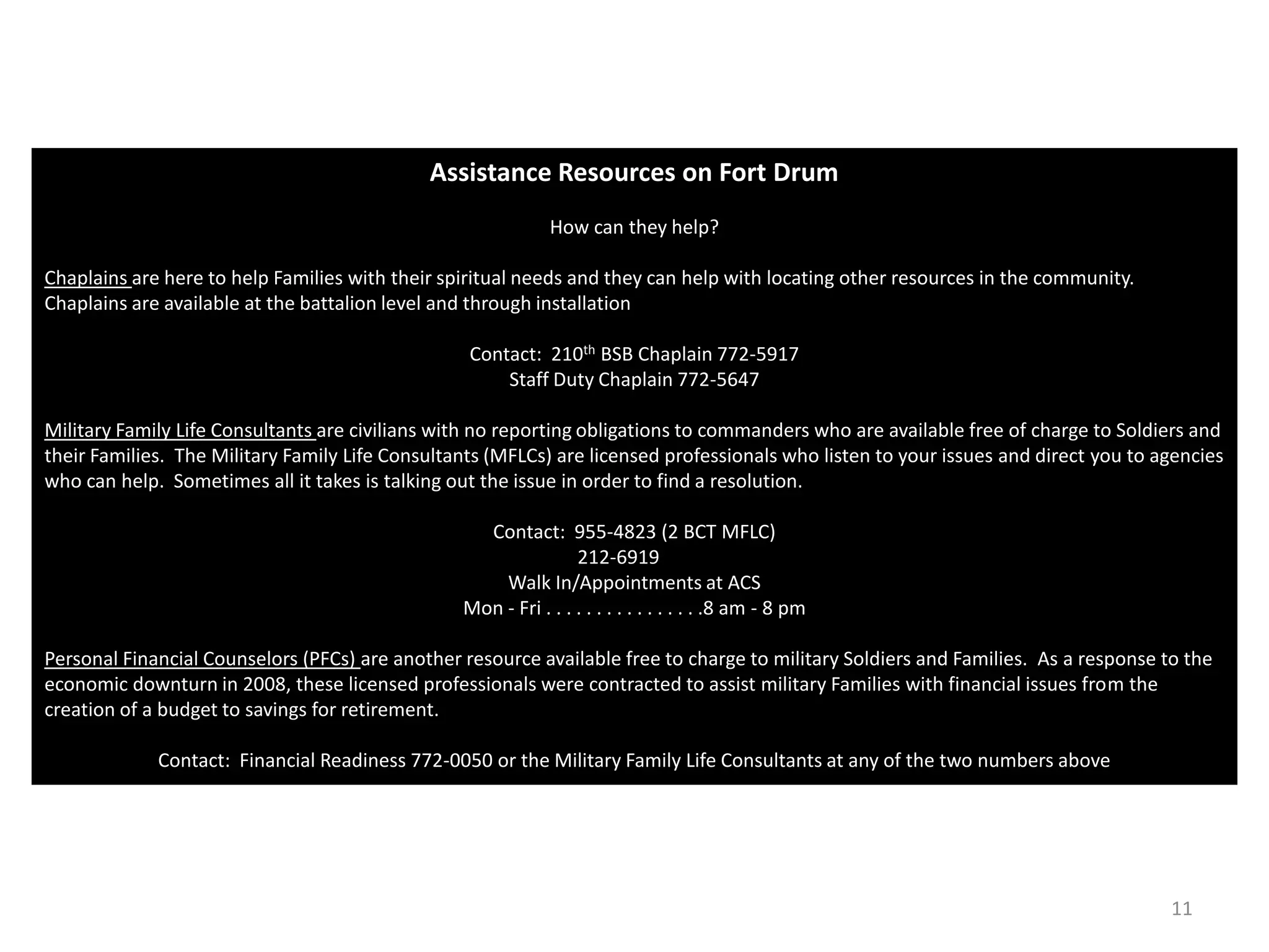Assistance Resources on Fort Drum
                                                              How can they help?

Chaplains are here to help Families with their spiritual needs and they can help with locating other resources in the community.
Chaplains are available at the battalion level and through installation

                                                  Contact: 210th BSB Chaplain 772-5917
                                                      Staff Duty Chaplain 772-5647

Military Family Life Consultants are civilians with no reporting obligations to commanders who are available free of charge to Soldiers and
their Families. The Military Family Life Consultants (MFLCs) are licensed professionals who listen to your issues and direct you to agencies
who can help. Sometimes all it takes is talking out the issue in order to find a resolution.

                                                   Contact: 955-4823 (2 BCT MFLC)
                                                                 212-6919
                                                     Walk In/Appointments at ACS
                                                 Mon - Fri . . . . . . . . . . . . . . . .8 am - 8 pm

Personal Financial Counselors (PFCs) are another resource available free to charge to military Soldiers and Families. As a response to the
economic downturn in 2008, these licensed professionals were contracted to assist military Families with financial issues from the
creation of a budget to savings for retirement.

             Contact: Financial Readiness 772-0050 or the Military Family Life Consultants at any of the two numbers above




                                                                                                                                     11
 