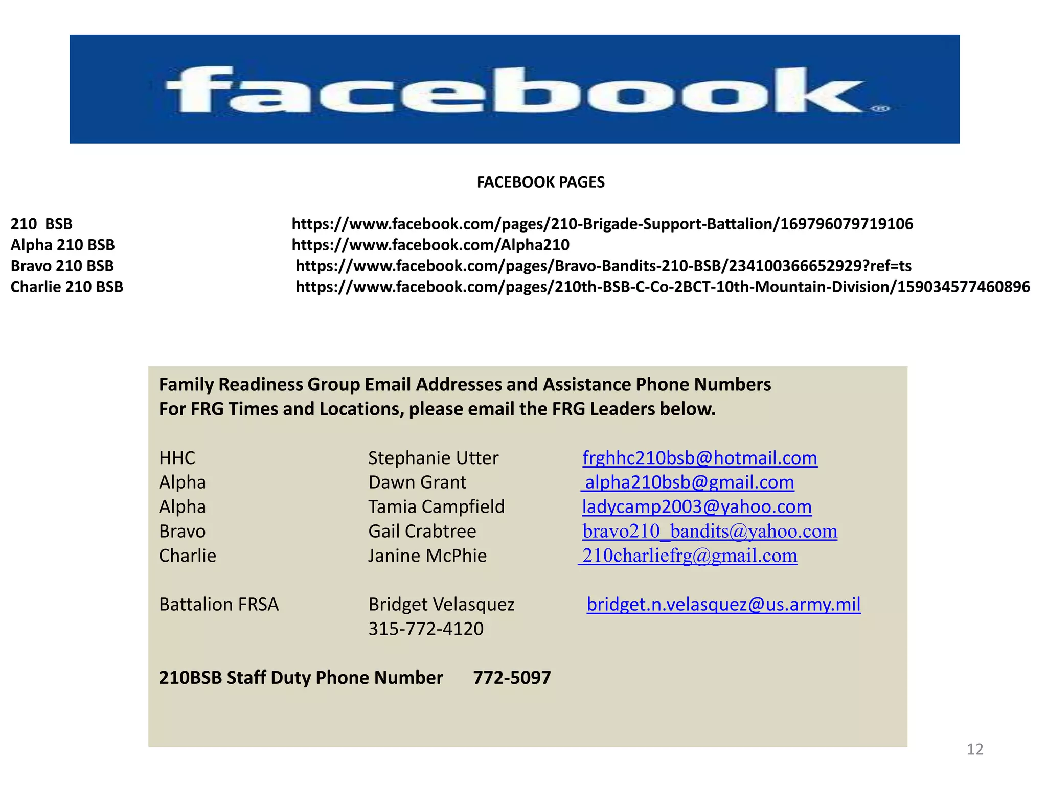 FACEBOOK PAGES

210 BSB                            https://www.facebook.com/pages/210-Brigade-Support-Battalion/169796079719106
Alpha 210 BSB                      https://www.facebook.com/Alpha210
Bravo 210 BSB                      https://www.facebook.com/pages/Bravo-Bandits-210-BSB/234100366652929?ref=ts
Charlie 210 BSB                    https://www.facebook.com/pages/210th-BSB-C-Co-2BCT-10th-Mountain-Division/159034577460896




                  Family Readiness Group Email Addresses and Assistance Phone Numbers
                  For FRG Times and Locations, please email the FRG Leaders below.

                  HHC                       Stephanie Utter          frghhc210bsb@hotmail.com
                  Alpha                     Dawn Grant                alpha210bsb@gmail.com
                  Alpha                     Tamia Campfield          ladycamp2003@yahoo.com
                  Bravo                     Gail Crabtree            bravo210_bandits@yahoo.com
                  Charlie                   Janine McPhie            210charliefrg@gmail.com

                  Battalion FRSA            Bridget Velasquez         bridget.n.velasquez@us.army.mil
                                            315-772-4120

                  210BSB Staff Duty Phone Number        772-5097


                                                                                                                    12
 