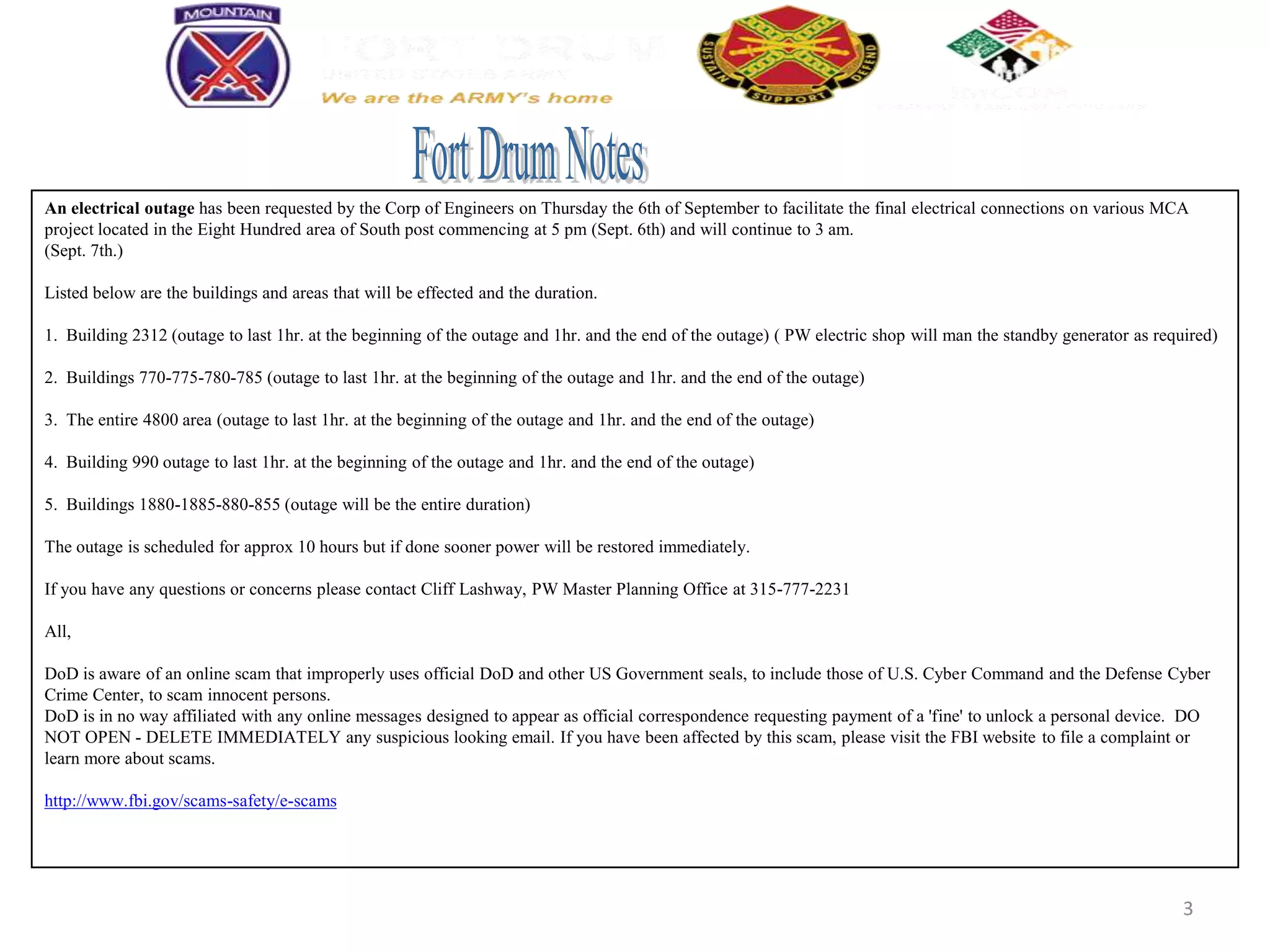 An electrical outage has been requested by the Corp of Engineers on Thursday the 6th of September to facilitate the final electrical connections on various MCA
project located in the Eight Hundred area of South post commencing at 5 pm (Sept. 6th) and will continue to 3 am.
(Sept. 7th.)

Listed below are the buildings and areas that will be effected and the duration.

1. Building 2312 (outage to last 1hr. at the beginning of the outage and 1hr. and the end of the outage) ( PW electric shop will man the standby generator as required)

2. Buildings 770-775-780-785 (outage to last 1hr. at the beginning of the outage and 1hr. and the end of the outage)

3. The entire 4800 area (outage to last 1hr. at the beginning of the outage and 1hr. and the end of the outage)

4. Building 990 outage to last 1hr. at the beginning of the outage and 1hr. and the end of the outage)

5. Buildings 1880-1885-880-855 (outage will be the entire duration)

The outage is scheduled for approx 10 hours but if done sooner power will be restored immediately.

If you have any questions or concerns please contact Cliff Lashway, PW Master Planning Office at 315-777-2231

All,

DoD is aware of an online scam that improperly uses official DoD and other US Government seals, to include those of U.S. Cyber Command and the Defense Cyber
Crime Center, to scam innocent persons.
DoD is in no way affiliated with any online messages designed to appear as official correspondence requesting payment of a 'fine' to unlock a personal device. DO
NOT OPEN - DELETE IMMEDIATELY any suspicious looking email. If you have been affected by this scam, please visit the FBI website to file a complaint or
learn more about scams.

http://www.fbi.gov/scams-safety/e-scams




                                                                                                                                                                  3
 