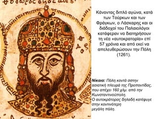 Κάνοντας διπλό αγώνα, κατά
των Τούρκων και των
Φράγκων, ο Λάσκαρης και οι
διάδοχοί του Παλαιολόγοι
κατάφεραν να διατηρήσουν
τη νέα «αυτοκρατορία» επί
57 χρόνια και από εκεί να
απελευθερώσουν την Πόλη
(1261).
1. Ο δικέφαλος
αετός έγινε το
σύμβολο της
εξόριστης
αυτοκρατορίας.
Νίκαια: Πόλη κοντά σστην
ασιατική πλευρά της Προποντίδας,
που απέχει 160 χλμ. από την
Κωνσταντινούπολη.
Ο αυτοκράτορας δηλαδή κατέφυγε
στην κοντινότερη
μεγάλη πόλη.
 
