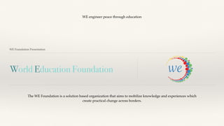 World Education Foundation
WE Foundation Presentation
The WE Foundation is a solution based organization that aims to mobilize knowledge and experiences which
create practical change across borders.
WE engineer peace through education
 