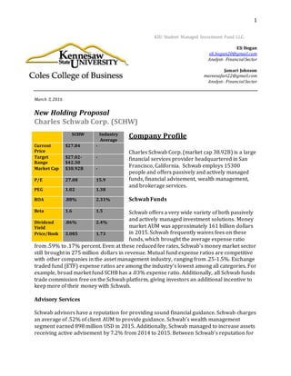 1
KSU Student Managed Investment Fund LLC.
Eli Hogan
eli.hogan20@gmail.com
Analyst- FinancialSector
Jamari Johnson
mareesafari22@gmail.com
Analyst- FinancialSector
March 3, 2016
New Holding Proposal
Charles Schwab Corp. (SCHW)
Company Profile
Charles Schwab Corp. (market cap 38.92B) is a large
financial services provider headquartered in San
Francisco, California. Schwab employs 15300
people and offers passively and actively managed
funds, financial advisement, wealth management,
and brokerage services.
Schwab Funds
Schwab offers a very wide variety of both passively
and actively managed investment solutions. Money
market AUM was approximately 161 billion dollars
in 2015. Schwab frequently waives fees on these
funds, which brought the average expense ratio
from .59% to .17% percent. Even at these reduced fee rates, Schwab’s money market sector
still brought in 275 million dollars in revenue. Mutual fund expense ratios are competitive
with other companies in the asset management industry, ranging from .25-1.5%. Exchange
traded fund (ETF) expense ratios are among the industry’s lowest among all categories. For
example, broad market fund SCHB has a .03% expense ratio. Additionally, all Schwab funds
trade commission free on the Schwab platform, giving investors an additional incentive to
keep more of their money with Schwab.
Advisory Services
Schwab advisors have a reputation for providing sound financial guidance. Schwab charges
an average of .52% of client AUM to provide guidance. Schwab’s wealth management
segment earned 898 million USD in 2015. Additionally, Schwab managed to increase assets
receiving active advisement by 7.2% from 2014 to 2015. Between Schwab’s reputation for
SCHW Industry
Average
Current
Price
$27.84 -
Target
Range
$27.02-
$42.30
-
Market Cap $38.92B -
P/E 27.08 15.9
PEG 1.02 1.38
ROA .88% 2.31%
Beta 1.6 1.5
Dividend
Yield
.86% 2.4%
Price/Book 3.085 1.73
 