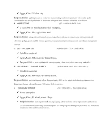  Egypt, Cairo El Salam city.
Responsibilities: applying models on production lines according to clients requirements with specific quality
Requirements also making translation to production manager to meet customer satisfaction on all models.
 ACCOUNTANT (JULY 2009 – MARCH 2010)
 Golden Oil for petroleum materials enterprise.
 Egypt, Cairo Alex Agriculture road.
Responsibilities: taking and receiving cash, inventory, purchases and sales invoices, journal entries, normal and
abnormal spoilage, goods available for sales quantities, weekly & monthly inventory accounts according to management
Request.
 CUSTOMER SERVICE (MARCH 2010 – SEPTEMBER2010)
 Etisal international.
 Egypt, Cairo Abbassya Misr Travel tower.
 Responsibilities: receiving inbound& making outgoing calls activation lines, data entry, back office.
 OFFSHORING CUSTOMER SERVICE (SEPTEMBER2010 – NOVEMBER2011)
 Etisal international.
 Egypt, Cairo Abbassya Misr Travel tower.
Responsibilities: receiving inbound calls as directory inquiry (181) service united Arab of emirates & promotion
Department for new offers and services (101) united Arab of emirates.
 CUSTOMER SERVICE (NOVEMBER2011– DECEMBER2012)
 Xceed enterprise.
 Egypt, Cairo, El Maadi, smart village.
 Responsibilities: receiving inbound& making outgoing calls as customer service representative (155) service
du telecommunication answering customer inquiries and billing disputes offering new production and promotions
smartphone offers and broadband services.
 