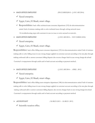  BACK OFFICE EMPLOYEE (DECEMBER2012– JANUARY2014)
 Xceed enterprise.
 Egypt, Cairo, El Maadi, smart village.
 Responsibilities: back office technical team consumer department (155) du telecommunication
united Arab of emirates making calls to solve technical issues through solving network issues
Or troubleshooting steps with customer in case no issue or error accrued on network.
 BACK OFFICE EMPLOYEE ( JANUARY2014 – NOVEMBER 2014)
 Xceed enterprise.
 Egypt, Cairo, El Maadi, smart village.
Responsibilities: back office billing team consumer department (155) du telecommunication united Arab of emirates
making calls to solve billing issues in case wrong charges applied on customer account according to his rate plan through
making outbound calls to answer customers billing disputes also reverse charges back in case wrong charges & refund
Customer’s overpayments through credit card or bank account according to payment method.
 BACK OFFICE EMPLOYEE ( JANUARY2014 – APRIL 2015)
 Xceed enterprise.
 Egypt, Cairo, El Maadi, smart village.
Responsibilities: back office billing team enterprise department (188) du telecommunication united Arab of emirates
making calls to solve billing issues in case wrong charges applied on customer account according to his rate plan through
making outbound calls to answer customers billing disputes also reverse charges back in case wrong charges & refund
Customer’s overpayments through credit card or bank account according to payment method.
 ACCOUNTANT ( MARCH 2013 – MARCH 2015)
 Scientific taxation office.
 