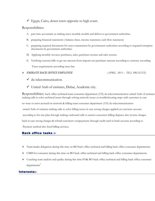  Egypt, Cairo, down town opposite to high court.
Responsibilities:
A. part time accountant as making taxes monthly models and deliver to government authorities
B. preparing financial statements ( balance sheet, income statement, cash flow statement)
C. preparing required documents for taxes examination by governments authorities according to required enterprise
documents by government authorities
D. Applying monthly invoices purchases, sales, purchases returns and sales returns.
E. Verifying customs bills to get net amount from imports net purchases amount according to currency according
Taxes requirements according taxes law.
 EMIRATE BACK OFFICE EMPLOYEE (APRIL 2015 – TILL PRESENT)
 du telecommunication.
 United Arab of emirates, Dubai, Academic city.
Responsibilities: back office technical team consumer department (155) du telecommunication united Arab of emirates
making calls to solve technical issues through solving network issues or troubleshooting steps with customer in case
no issue or error accrued on network & billing team consumer department (155) du telecommunication
united Arab of emirates making calls to solve billing issues in case wrong charges applied on customer account
according to his rate plan through making outbound calls to answer customers billing disputes also reverse charges
back in case wrong charges & refund customers overpayments through credit card or bank account according to
Payment method also fixed billing services.
Back office tasks :-
 Team leader delegation during this time on BO back office technical and billing back office consumer departments.
 CMD for consumer during this time on BO back office technical and billing back office consumer departments.
 Coaching team analysis and quality during this time FO& BO back office technical and billing back office consumer
departments
.
Interests:-
 