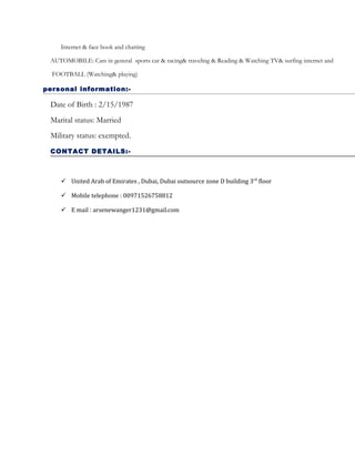 Internet & face book and chatting
AUTOMOBILE: Cars in general sports car & racing& traveling & Reading & Watching TV& surfing internet and
FOOTBALL (Watching& playing)
personal information:-
Date of Birth : 2/15/1987
Marital status: Married
Military status: exempted.
CONTACT DETAILS:-
 United Arab of Emirates , Dubai, Dubai outsource zone D building 3rd
floor
 Mobile telephone : 00971526758812
 E mail : arsenewanger1231@gmail.com
 