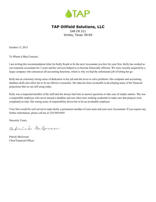 TAP Oilfield Solutions, LLC
548 CR 211
Smiley, Texas 78159
October 13, 2015
To Whom it May Concern,
I am writing this recommendation letter for Kelly Roark to be the next Accountant you hire for your firm. Kelly has worked as
our corporate accountant for 3 years and her services helped us to become financially efficient. We were recently acquired by a
larger company who outsources all accounting functions, which is why we had the unfortunate job of letting her go.
Kelly has an extremely strong sense of dedication to her job and she loves to solve problems. Her computer and accounting
database skills also allow her to be an effective researcher. Her data has been invaluable in developing many of the financial
projections that we are still using today.
Kelly was a respected member of the staff and she always had time to answer questions or take care of simple matters. She was
a responsible employee who never missed a deadline and was often seen working weekends to make sure that projects were
completed on time. Her strong sense of responsibility drives her to be an invaluable employee.
Your firm would be well served to make Kelly a permanent member of your team and your next Accountant. If you require any
further information, please call me at 210-504-6945
Sincerely Yours,
Patrick McGowan
Chief Financial Officer
 