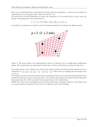 Finite Element Techniques I (Report and Manual for code)
Here we can understand that p represents the sample points for integration, ωi represents the weights for
integration and ξ is the sample point within the interval [-1,1].
To extend this to the 2D formulation we reduce the integration to it’s canonical form to better show the
process. The integration is thus represented as,
k =
1
−1
1
−1
F(ξ, η)dξdη ≈
p1
i=1
p2
i=1 ωiωjF(ξi, ηj)
According to our question we intend to use the 2x2 gauss quadrature to evaluate the stiﬀness matrix.
Figure 3: 2D gauss product rule implementation where p=2 depicted over a straight-sided quadrilateral
region. The sample points are represented as black dots. Courtesy of University of colorado class notes.
The sample points as see in Figure 3 are taken in the counter clockwise direction from the segment in the 1st
quadrature as, [ 1√
3
, 1√
3
], [− 1√
3
, 1√
3
], [− 1√
3
, − 1√
3
], [ 1√
3
, − 1√
3
]. These values are plugged into the weight terms
ωi and ωj
The matlab code that has been developed does the calculations based on the nodal and elemental information
provided by the Ansys export as discussed earlier. The matlab script imports the desired nodal and elemental
information from the .lis ﬁles mentioned and arranges them in the required form.
NOTE: The code remains unchanged even if the mesh of the beam is changed. However, if the inputs such
as young’s modulus and poisson’s ratio need to be updated in the code if changed.
Page 10 of 29
 