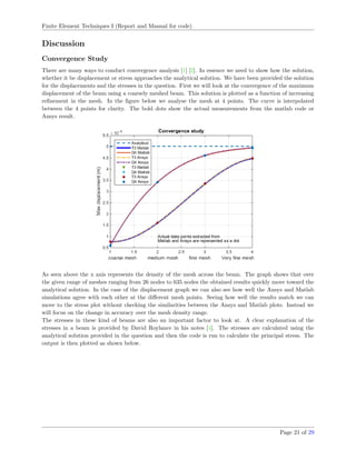 Finite Element Techniques I (Report and Manual for code)
Discussion
Convergence Study
There are many ways to conduct convergence analysis [1] [2]. In essence we need to show how the solution,
whether it be displacement or stress approaches the analytical solution. We have been provided the solution
for the displacements and the stresses in the question. First we will look at the convergence of the maximum
displacement of the beam using a coarsely meshed beam. This solution is plotted as a function of increasing
reﬁnement in the mesh. In the ﬁgure below we analyse the mesh at 4 points. The curve is interpolated
between the 4 points for clarity. The bold dots show the actual measurements from the matlab code or
Ansys result.
As seen above the x axis represents the density of the mesh across the beam. The graph shows that over
the given range of meshes ranging from 26 nodes to 635 nodes the obtained results quickly move toward the
analytical solution. In the case of the displacement graph we can also see how well the Ansys and Matlab
simulations agree with each other at the diﬀerent mesh points. Seeing how well the results match we can
move to the stress plot without checking the similarities between the Ansys and Matlab plots. Instead we
will focus on the change in accuracy over the mesh density range.
The stresses in these kind of beams are also an important factor to look at. A clear explanation of the
stresses in a beam is provided by David Roylance in his notes [4]. The stresses are calculated using the
analytical solution provided in the question and then the code is run to calculate the principal stress. The
output is then plotted as shown below.
Page 21 of 29
 