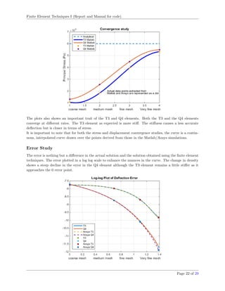 Finite Element Techniques I (Report and Manual for code)
The plots also shows an important trait of the T3 and Q4 elements. Both the T3 and the Q4 elements
converge at diﬀerent rates. The T3 element as expected is more stiﬀ. The stiﬀness causes a less accurate
deﬂection but is closer in terms of stress.
It is important to note that for both the stress and displacement convergence studies, the curve is a contin-
uous, interpolated curve drawn over the points derived from those in the Matlab/Ansys simulations.
Error Study
The error is nothing but a diﬀerence in the actual solution and the solution obtained using the ﬁnite element
techniques. The error plotted in a log log scale to enhance the nuances in the curve. The change in density
shows a steep decline in the error in the Q4 element although the T3 element remains a little stiﬀer as it
approaches the 0 error point.
Page 22 of 29
 