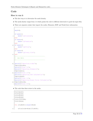 Finite Element Techniques I (Report and Manual for code)
Code
How to run it
• The ﬁrst step is to determine the mesh density.
• The mesh density ranges from 1-4 which points the code to diﬀerent directories to grab the input ﬁles.
• There are separate scripts that import the nodes, Elements, DOF and Nodal force information
mesh=4;
if mesh==1
5 mesh=’Q4coarse’;
end
if mesh==2
mesh=’Q4medium’;
end
10 if mesh==3
mesh=’Q4fine’;
end
if mesh==4
mesh=’Q4very fine’;
15 end
%------------------------------------
% raw data
%------------------------------------
20 fprintf(’Importing nodes’);
ImportQ4nodes;
fprintf(’Done n’);
fprintf(’Importing Elements’);
ImportQ4ele;
25 fprintf(’Done n’);
fprintf(’Importing DOF Information’);
ImportQ4DOF;
fprintf(’Done n’);
fprintf(’Importing Nodal Force Information’);
30 ImportQ4Lnode;
fprintf(’Done n’);
• The code then ﬁxes errors in the nodes
fix1=Quad1;
fix2=Quad2;
fix3=Quad3;
fix4=Quad4;
5 fix5=LISTCONS;
fix6=LNode;
for ifixNoN=1:length(Node)
10 actualnode=Node(ifixNoN);
Page 23 of 29
 