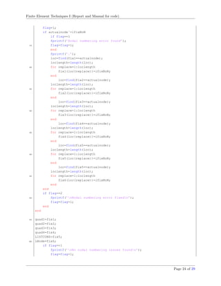 Finite Element Techniques I (Report and Manual for code)
flag=1;
if actualnode˜=ifixNoN
if flag==1
fprintf(’Nodal numbering error found’);
15 flag=flag+1;
end
fprintf(’.’);
loc=find(fix1==actualnode);
loclength=length(loc);
20 for replace=1:loclength
fix1(loc(replace))=ifixNoN;
end
loc=find(fix2==actualnode);
loclength=length(loc);
25 for replace=1:loclength
fix2(loc(replace))=ifixNoN;
end
loc=find(fix3==actualnode);
loclength=length(loc);
30 for replace=1:loclength
fix3(loc(replace))=ifixNoN;
end
loc=find(fix4==actualnode);
loclength=length(loc);
35 for replace=1:loclength
fix4(loc(replace))=ifixNoN;
end
loc=find(fix5==actualnode);
loclength=length(loc);
40 for replace=1:loclength
fix5(loc(replace))=ifixNoN;
end
loc=find(fix5==actualnode);
loclength=length(loc);
45 for replace=1:loclength
fix6(loc(replace))=ifixNoN;
end
end
if flag==2
50 fprintf(’nNodal numbering error fixedn’);
flag=flag+1;
end
end
55 quad1=fix1;
quad2=fix2;
quad3=fix3;
quad4=fix4;
LISTCONS=fix5;
60 LNode=fix6;
if flag==1
fprintf(’nNo nodal numbering issues foundn’);
flag=flag+1;
Page 24 of 29
 