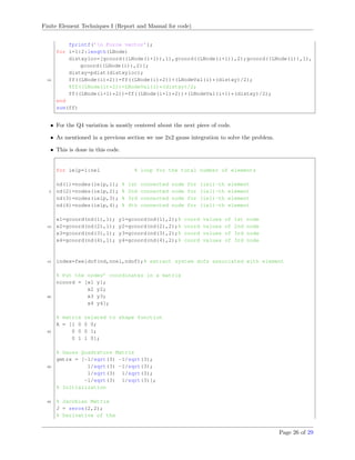 Finite Element Techniques I (Report and Manual for code)
fprintf(’n Force vector’);
for i=1:2:length(LNode)
distxyloc=[gcoord((LNode(i+1)),1),gcoord((LNode(i+1)),2);gcoord((LNode(i)),1),
gcoord((LNode(i)),2)];
distxy=pdist(distxyloc);
10 ff((LNode(i)*2))=ff((LNode(i)*2))+(LNodeVal(i)*(distxy)/2);
%ff((LNode(i)*2))=LNodeVal(i)*(distxy)/2;
ff((LNode(i+1)*2))=ff((LNode(i+1)*2))+(LNodeVal(i+1)*(distxy)/2);
end
sum(ff)
• For the Q4 variation is mostly centered about the next piece of code.
• As mentioned in a previous section we use 2x2 gauss integration to solve the problem.
• This is done in this code.
for ielp=1:nel % loop for the total number of elements
nd(1)=nodes(ielp,1); % 1st connected node for (iel)-th element
5 nd(2)=nodes(ielp,2); % 2nd connected node for (iel)-th element
nd(3)=nodes(ielp,3); % 3rd connected node for (iel)-th element
nd(4)=nodes(ielp,4); % 4th connected node for (iel)-th element
x1=gcoord(nd(1),1); y1=gcoord(nd(1),2);% coord values of 1st node
10 x2=gcoord(nd(2),1); y2=gcoord(nd(2),2);% coord values of 2nd node
x3=gcoord(nd(3),1); y3=gcoord(nd(3),2);% coord values of 3rd node
x4=gcoord(nd(4),1); y4=gcoord(nd(4),2);% coord values of 3rd node
15 index=feeldof(nd,nnel,ndof);% extract system dofs associated with element
% Put the nodes’ coordinates in a matrix
ncoord = [x1 y1;
x2 y2;
20 x3 y3;
x4 y4];
% matrix related to shape function
A = [1 0 0 0;
25 0 0 0 1;
0 1 1 0];
% Gauss Quadrature Matrix
gmtrx = [-1/sqrt(3) -1/sqrt(3);
30 1/sqrt(3) -1/sqrt(3);
1/sqrt(3) 1/sqrt(3);
-1/sqrt(3) 1/sqrt(3)];
% Initialization
35 % Jacobian Matrix
J = zeros(2,2);
% Derivative of the
Page 26 of 29
 