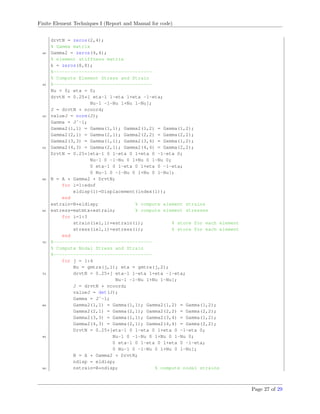 Finite Element Techniques I (Report and Manual for code)
drvtN = zeros(2,4);
% Gamma matrix
40 Gamma2 = zeros(4,4);
% element stiffness matrix
k = zeros(8,8);
%-----------------------------------
% Compute Element Stress and Strain
45 %-----------------------------------
Nu = 0; eta = 0;
drvtN = 0.25*[ eta-1 1-eta 1+eta -1-eta;
Nu-1 -1-Nu 1+Nu 1-Nu];
J = drvtN * ncoord;
50 valueJ = norm(J);
Gamma = Jˆ-1;
Gamma2(1,1) = Gamma(1,1); Gamma2(1,2) = Gamma(1,2);
Gamma2(2,1) = Gamma(2,1); Gamma2(2,2) = Gamma(2,2);
Gamma2(3,3) = Gamma(1,1); Gamma2(3,4) = Gamma(1,2);
55 Gamma2(4,3) = Gamma(2,1); Gamma2(4,4) = Gamma(2,2);
DrvtN = 0.25*[eta-1 0 1-eta 0 1+eta 0 -1-eta 0;
Nu-1 0 -1-Nu 0 1+Nu 0 1-Nu 0;
0 eta-1 0 1-eta 0 1+eta 0 -1-eta;
0 Nu-1 0 -1-Nu 0 1+Nu 0 1-Nu];
60 B = A * Gamma2 * DrvtN;
for i=1:edof
eldisp(i)=Displacement(index(i));
end
estrain=B*eldisp; % compute element strains
65 estress=matmtx*estrain; % compute element stresses
for i=1:3
strain(iel,i)=estrain(i); % store for each element
stress(iel,i)=estress(i); % store for each element
end
70 %-----------------------------------
% Compute Nodal Stress and Strain
%-----------------------------------
for j = 1:4
Nu = gmtrx(j,1); eta = gmtrx(j,2);
75 drvtN = 0.25*[ eta-1 1-eta 1+eta -1-eta;
Nu-1 -1-Nu 1+Nu 1-Nu];
J = drvtN * ncoord;
valueJ = det(J);
Gamma = Jˆ-1;
80 Gamma2(1,1) = Gamma(1,1); Gamma2(1,2) = Gamma(1,2);
Gamma2(2,1) = Gamma(2,1); Gamma2(2,2) = Gamma(2,2);
Gamma2(3,3) = Gamma(1,1); Gamma2(3,4) = Gamma(1,2);
Gamma2(4,3) = Gamma(2,1); Gamma2(4,4) = Gamma(2,2);
DrvtN = 0.25*[eta-1 0 1-eta 0 1+eta 0 -1-eta 0;
85 Nu-1 0 -1-Nu 0 1+Nu 0 1-Nu 0;
0 eta-1 0 1-eta 0 1+eta 0 -1-eta;
0 Nu-1 0 -1-Nu 0 1+Nu 0 1-Nu];
B = A * Gamma2 * DrvtN;
ndisp = eldisp;
90 nstrain=B*ndisp; % compute nodal strains
Page 27 of 29
 