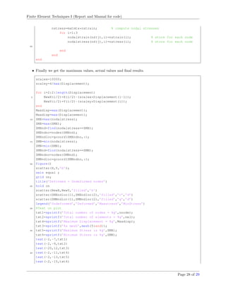 Finite Element Techniques I (Report and Manual for code)
nstress=matmtx*nstrain; % compute nodal stresses
for i=1:3
nodalstrain(nd(j),i)=nstrain(i); % store for each node
nodalstress(nd(j),i)=nstress(i); % store for each node
95
end
end
end
• Finally we get the maximum values, actual values and ﬁnal results.
scalex=10000;
scaley=4/max(Displacement);
for i=2:2:length(Displacement)
5 NewX(i/2)=X(i/2)-(scalex*Displacement(i-1));
NewY(i/2)=Y(i/2)-(scaley*Displacement(i));
end
Maxdisp=max(Displacement);
Maxdisp=max(Displacement);
10 SMX=max(nodalstress);
SMX=max(SMX);
SMXnd=find(nodalstress==SMX);
SMXndno=nodes(SMXnd);
SMXndloc=gcoord(SMXndno,:);
15 SMN=min(nodalstress);
SMN=min(SMN);
SMNnd=find(nodalstress==SMN);
SMNndno=nodes(SMNnd);
SMNndloc=gcoord(SMNndno,:);
20 figure()
scatter(X,Y,’b’);
axis equal ;
grid on;
title(’Deformed + Undeformed nodes’)
25 hold on
scatter(NewX,NewY,’filled’,’k’)
scatter(SMXndloc(1),SMXndloc(2),’filled’,’r’,’d’)
scatter(SMNndloc(1),SMNndloc(2),’filled’,’g’,’d’)
legend(’Undeformed’,’Deformed’,’Maxstress’,’MinStress’)
30 %Text on plot
txt1=sprintf(’Total number of nodes = %g’,nnode);
txt2=sprintf(’Total number of elements = %g’,nel);
txt4=sprintf(’Maximum Displacement = %g’,Maxdisp);
txt3=sprintf(’%s mesh’,mesh(5:end));
35 txt5=sprintf(’Maximum Stress is %g’,SMX);
txt6=sprintf(’Minimum Stress is %g’,SMN);
text(-2,-7,txt1)
text(-2,-9,txt2)
text(-20,12,txt3)
40 text(-2,-11,txt4)
text(-2,-13,txt5)
text(-2,-15,txt6)
Page 28 of 29
 