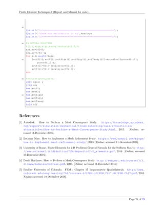 Finite Element Techniques I (Report and Manual for code)
45
fprintf(’nn================================================’);
fprintf(’nMaximum deformation is %g’,Maxdisp)
fprintf(’n================================================n’);
50 %% ACTUAL SOLUTION
%[U,V,sigx,sigy,tauxy]=actualsol(0,0)
scalex=10000;
scaley=4/5e-4;
for i=1:length(Node)
55 [actU(i),actV(i),actSigx(i),actSigy(i),actTauxy(i)]=actualsol(gcoord(i,1),
gcoord(i,2));
actX(i)=X(i)-(scalex*actU(i));
actY(i)=Y(i)-(scaley*actV(i));
end
60 %scatter(actX,actY);
axis equal ;
grid on;
max(actV);
max(NewX);
65 max(actSigx)
max(actSigy)
max(actTauxy)
hold off
References
[1] Autodesk. How to Perform a Mesh Convergence Study. https://knowledge.autodesk.
com/support/simulation-mechanical/troubleshooting/caas/sfdcarticles/
sfdcarticles/How-to-Perform-a-Mesh-Convergence-Study.html, 2015. [Online; ac-
cessed 11-December-2016].
[2] Bethany Nine. How to Implement a Mesh Reﬁnement Study. https://www.comsol.com/blogs/
how-to-implement-mesh-refinement-study/, 2013. [Online; accessed 11-December-2016].
[3] University of Rome. Finite Elements for 2-D Problems-General Formula for the Stiﬀness Matrix. http:
//www.uniroma2.it/didattica/TCM/deposito/2-D_elements.pdf, 2016. [Online; accessed
10-December-2016].
[4] David Roylance. How to Perform a Mesh Convergence Study. http://web.mit.edu/course/3/3.
11/www/modules/bstress.pdf, 2000. [Online; accessed 11-December-2016].
[5] Boulder University of Colorado. FEM - Chapter 17 Isoparametric Quadrilaterals. http://www.
colorado.edu/engineering/CAS/courses.d/IFEM.d/IFEM.Ch17.d/IFEM.Ch17.pdf, 2016.
[Online; accessed 10-December-2016].
Page 29 of 29
 