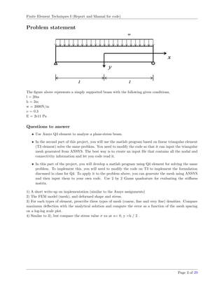 Finite Element Techniques I (Report and Manual for code)
Problem statement
The ﬁgure above represents a simply supported beam with the following given conditions,
l = 20m
h = 2m
w = 2000N/m
ν = 0.3
E = 2e11 Pa
Questions to answer
• Use Ansys Q4 element to analyze a plane-stress beam.
• In the second part of this project, you will use the matlab program based on linear triangular element
(T3 element) solve the same problem. You need to modify the code so that it can input the triangular
mesh generated from ANSYS. The best way is to create an input ﬁle that contains all the nodal and
connectivity information and let you code read it.
• In this part of the project, you will develop a matlab program using Q4 element for solving the same
problem. To implement this, you will need to modify the code on T3 to implement the formulation
discussed in class for Q4. To apply it to the problem above, you can generate the mesh using ANSYS
and then input them to your own code. Use 2 by 2 Gauss quadrature for evaluating the stiﬀness
matrix.
1) A short write-up on implementation (similar to the Ansys assignments)
2) The FEM model (mesh), and deformed shape and stress.
3) For each types of element, prescribe three types of mesh (coarse, ﬁne and very ﬁne) densities. Compare
maximum deﬂection with the analytical solution and compute the error as a function of the mesh spacing
on a log-log scale plot.
4) Similar to 3), but compare the stress value σ xx at x= 0, y =h / 2 .
Page 3 of 29
 