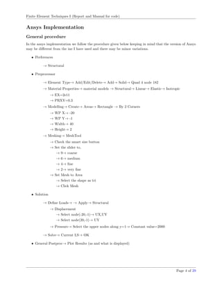 Finite Element Techniques I (Report and Manual for code)
Ansys Implementation
General procedure
In the ansys implementation we follow the procedure given below keeping in mind that the version of Ansys
may be diﬀerent from the ine I have used and there may be minor variations.
• Perferences
→ Structural
• Preprocessor
→ Element Type→ Add/Edit/Delete→ Add→ Solid→ Quad 4 node 182
→ Material Properties→ material models → Structural→ Linear→ Elastic→ Isotropic
→ EX=2e11
→ PRXY=0.3
→ Modelling→ Create→ Areas→ Rectangle → By 2 Corners
→ WP X→ -20
→ WP Y→ -1
→ Width→ 40
→ Height→ 2
→ Meshing→ MeshTool
→ Check the smart size button
→ Set the slider to,
→ 9→ coarse
→ 6→ medium
→ 4→ ﬁne
→ 2→ very ﬁne
→ Set Mesh to Area
→ Select the shape as tri
→ Click Mesh
• Solution
→ Deﬁne Loads→ → Apply→ Structural
→ Displacement
→ Select node(-20,-1)→ UX,UY
→ Select node(20,-1)→ UY
→ Pressure→ Select the upper nodes along y=1→ Constant value=2000
→ Solve→ Current LS→ OK
• General Postproc→ Plot Results (as and what is displayed)
Page 4 of 29
 