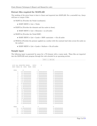 Finite Element Techniques I (Report and Manual for code)
Extract ﬁles required for MATLAB
The meshing of the given beam is done in Ansys and imported into MATLAB. For a sucessfull run, Ansys
will have to output 4 ﬁles
• NLIST.lis (Provides the Nodal coordinates)
• MAIN MENU⇒ List→ Nodes
• ELIST.lis (Provides the elements and the nodes in them)
• MAIN MENU⇒ List→ Elements→ on all nodes
• DLIST.lis (Provides the Nodal DOF)
• MAIN MENU⇒ List→ Loads→ DOF constraints → On all nodes
• SFLIS.lis (Provides the pressure applied on a surface with the constant load value across the nodes on
the surface)
• MAIN MENU⇒ List→ Loads→ Surfaces→ On all nodes
Sample input
The following input is generated by ansys for a T3 element with a coarse mesh. These ﬁles are imported
into the MATLAB main program through the code attached in an upcoming section.
INPUT to MATLAB
LIST ALL SELECTED NODES. DSYS= 0
SORT TABLE ON NODE NODE NODE
NODE X Y Z
1 -20.0000000000 -1.00000000000 0.00000000000
2 20.0000000000 -1.00000000000 0.00000000000
3 20.0000000000 1.00000000000 0.00000000000
4 -20.0000000000 1.00000000000 0.00000000000
5 -18.0000000000 -1.00000000000 0.00000000000
6 -14.2000000000 -1.00000000000 0.00000000000
7 -10.4000000000 -1.00000000000 0.00000000000
8 -6.60000000000 -1.00000000000 0.00000000000
9 -1.00000000000 -1.00000000000 0.00000000000
10 2.80000000000 -1.00000000000 0.00000000000
11 6.60000000000 -1.00000000000 0.00000000000
12 10.4000000000 -1.00000000000 0.00000000000
13 14.2000000000 -1.00000000000 0.00000000000
14 18.0000000000 -1.00000000000 0.00000000000
15 18.0000000000 1.00000000000 0.00000000000
16 14.2000000000 1.00000000000 0.00000000000
17 10.4000000000 1.00000000000 0.00000000000
18 6.60000000000 1.00000000000 0.00000000000
19 1.00000000000 1.00000000000 0.00000000000
20 -2.80000000000 1.00000000000 0.00000000000
NODE X Y Z
21 -6.60000000000 1.00000000000 0.00000000000
22 -10.4000000000 1.00000000000 0.00000000000
23 -14.2000000000 1.00000000000 0.00000000000
24 -18.0000000000 1.00000000000 0.00000000000
Page 5 of 29
 