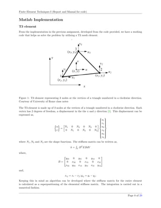 Finite Element Techniques I (Report and Manual for code)
Matlab Implementation
T3 element
From the implementation in the previous assignment, developed from the code provided, we have a working
code that helps us solve the problem by utilizing a T3 mesh element.
Figure 1: T3 element representing 3 nodes at the vertices of a triangle numbered in a clockwise direction.
Courtesy of University of Rome class notes
The T3 element is made up of 3 nodes at the vertices of a triangle numbered in a clockwise direction. Each
vertex has 2 degrees of freedom, a displacement in the the x and y direction [3]. This displacement can be
expressed as,
u
v
=
N1 0 N2 0 N3 0
0 N1 0 N2 0 N3



u1
v1
u2
v2
u3
v3



where N1, N2 and N3 are the shape functions. The stiﬀness matrix can be written as,
k = V
BT
EBdV
where,
B =


y23 0 y31 0 y12 0
0 x32 0 x13 0 x21
x32 y23 x13 y31 x21 y12


and,
xij = xi − xj; yij = yi − yj;
Keeping this in mind an algorithm can be developed where the stiﬀness matrix for the entire element
is calculated as a superpositioning of the elemental stiﬀness matrix. The integration is carried out in a
numerical fashion.
Page 8 of 29
 