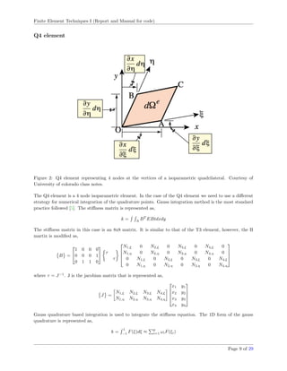 Finite Element Techniques I (Report and Manual for code)
Q4 element
Figure 2: Q4 element representing 4 nodes at the vertices of a isoparametric quadrilateral. Courtesy of
University of colorado class notes.
The Q4 element is a 4 node isoparametric element. In the case of the Q4 element we need to use a diﬀerent
strategy for numerical integration of the quadrature points. Gauss integration method is the most standard
practice followed [5]. The stiﬀness matrix is represented as,
k = A
BT
EBtdxdy
The stiﬀness matrix in this case is an 8x8 matrix. It is similar to that of the T3 element, however, the B
martix is modiﬁed as,
B =


1 0 0 0
0 0 0 1
0 1 1 0

 τ
τ




N1,ξ 0 N2,ξ 0 N3,ξ 0 N4,ξ 0
N1,η 0 N2,η 0 N3,η 0 N4,η 0
0 N1,ξ 0 N2,ξ 0 N3,ξ 0 N4,ξ
0 N1,η 0 N2,η 0 N3,η 0 N4,η




where τ = J−1
. J is the jacobian matrix that is represented as,
J =
N1,ξ N2,ξ N3,ξ N4,ξ
N1,η N2,η N3,η N4,η




x1 y1
x2 y2
x3 y3
x4 y4




Gauss quadrature based integration is used to integrate the stiﬀness equation. The 1D form of the gauss
quadrature is represented as,
k =
1
−1
F(ξ)dξ ≈
p
i=1 ωiF(ξi)
Page 9 of 29
 