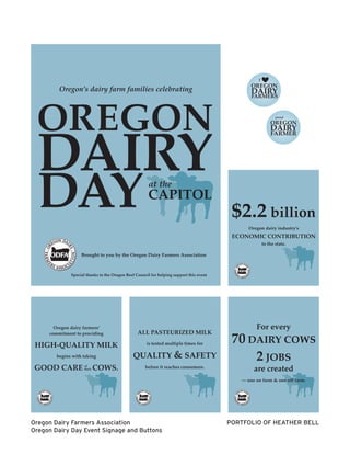 PORTFOLIO OF HEATHER BELL
Special thanks to the Oregon Beef Council for helping support this event
Brought to you by the Oregon Dairy Farmers Association
Oregon’s dairy farm families celebrating
OREGON
DAYat the
CAPITOL
DAIRY
Oregon dairy industry’s
to the state.
ECONOMIC CONTRIBUTION
$2.2 billion
For every
70 DAIRY COWS
2 JOBS
are created
— one on farm & one off farm.
Oregon dairy farmers’
commitment to providing
HIGH-QUALITY MILK
begins with taking
GOOD CARE COWS.of
their
ALL PASTEURIZED MILK
is tested multiple times for
QUALITY & SAFETY
before it reaches consumers.
Oregon Dairy Farmers Association
Oregon Dairy Day Event Signage and Buttons
 
