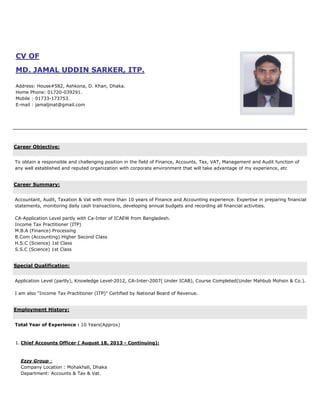 CV OF
MD. JAMAL UDDIN SARKER, ITP.
Address: House#582, Ashkona, D. Khan, Dhaka.
Home Phone: 01720-039291.
Mobile : 01733-173753.
E-mail : jamaljinat@gmail.com
Career Objective:
To obtain a responsible and challenging position in the field of Finance, Accounts, Tax, VAT, Management and Audit function of
any well established and reputed organization with corporate environment that will take advantage of my experience, etc
Career Summary:
Accountant, Audit, Taxation & Vat with more than 10 years of Finance and Accounting experience. Expertise in preparing financial
statements, monitoring daily cash transactions, developing annual budgets and recording all financial activities.
CA-Application Level partly with Ca-Inter of ICAEW from Bangladesh.
Income Tax Practitioner (ITP)
M.B.A (Finance) Processing
B.Com (Accounting) Higher Second Class
H.S.C (Science) 1st Class
S.S.C (Science) 1st Class
Special Qualification:
Application Level (partly), Knowledge Level-2012, CA-Inter-2007( Under ICAB), Course Completed(Under Mahbub Mohsin & Co.).
I am also "Income Tax Practitioner (ITP)" Certified by National Board of Revenue.
Employment History:
Total Year of Experience : 10 Years(Approx)
1. Chief Accounts Officer ( August 18, 2013 - Continuing):
Ezzy Group :
Company Location : Mohakhali, Dhaka
Department: Accounts & Tax & Vat.
 