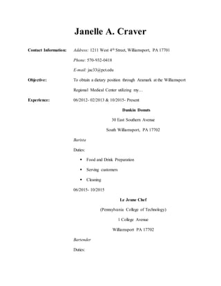 Janelle A. Craver
Contact Information: Address: 1211 West 4th Street, Williamsport, PA 17701
Phone: 570-932-0418
E-mail: jac33@pct.edu
Objective: To obtain a dietary position through Aramark at the Williamsport
Regional Medical Center utilizing my…
Experience: 06/2012- 02/2013 & 10/2015- Present
Dunkin Donuts
30 East Southern Avenue
South Williamsport, PA 17702
Barista
Duties:
 Food and Drink Preparation
 Serving customers
 Cleaning
06/2015- 10/2015
Le Jeune Chef
(Pennsylvania College of Technology)
1 College Avenue
Williamsport PA 17702
Bartender
Duties:
 