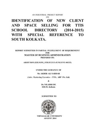 AN INDUSTRIAL PROJECT REPORT
ON
IDENTIFICATION OF NEW CLIENT
AND SPACE SELLING FOR TTIS
SCHOOL DIRECTORY (2014-2015)
WITH SPECIAL REFERENCE TO
SOUTH KOLKATA.
REPORT SUBMITTED IN PARTIAL FULFILLMENT OF REQUIREMENT
FOR
MASTER OF BUSINESS ADMINISTRATION
PREPARED BY:
ARIJIT ROY (EIILM/PG_STH/JULY13-JUNE15/VU-00335)
UNDER THE GUIDANCE OF
Mr. AKHER ALI SARDAR
(Advt. Marketing Executive - TTIS, ABP Pvt. Ltd)
&
Dr. NILADRI DE
EIILM, Kolkata
SUBMITTED TO
VIDYASAGAR UNIVERSITY
AUGUST 2014
 