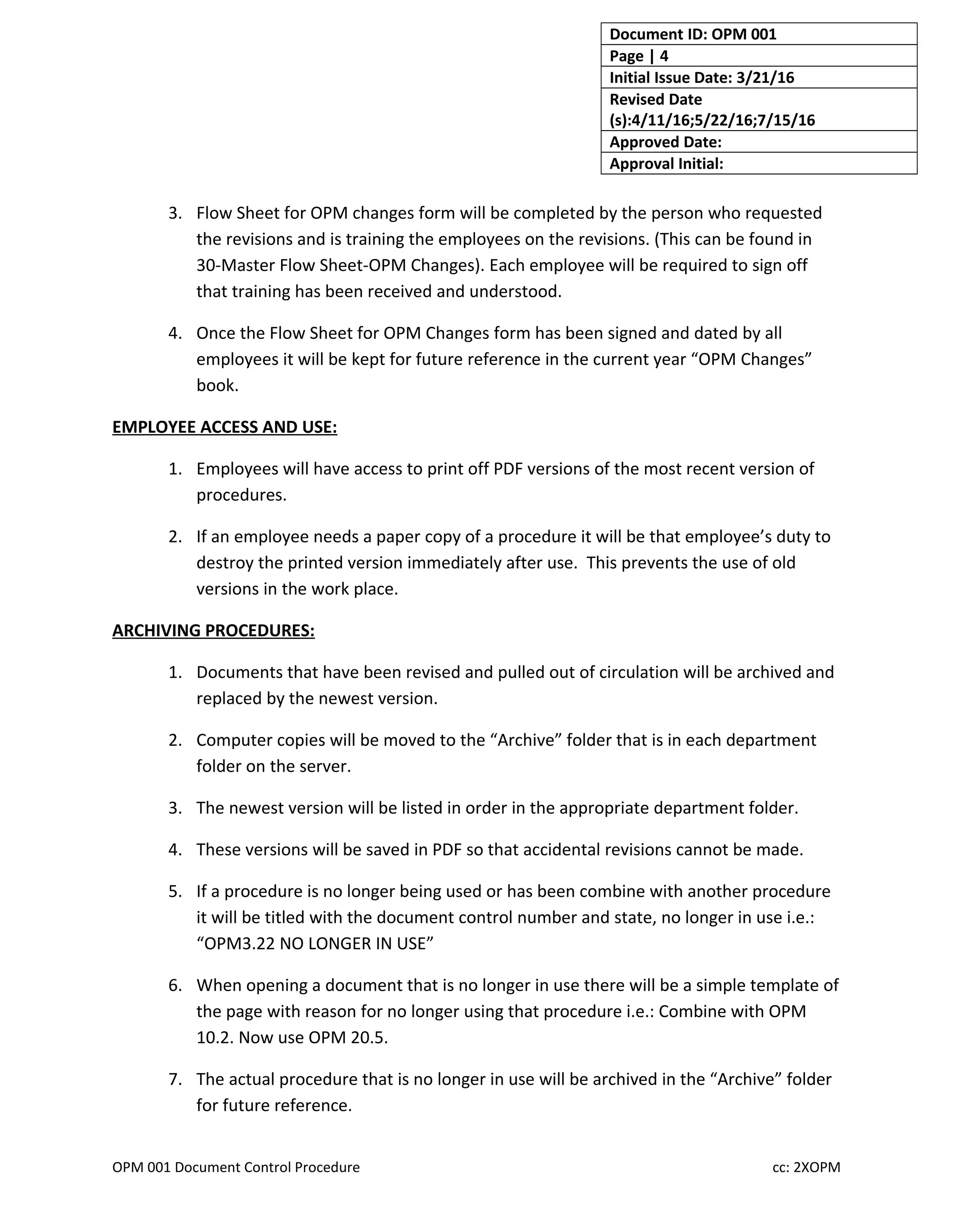 Document ID: OPM 001
Page | 4
Initial Issue Date: 3/21/16
Revised Date
(s):4/11/16;5/22/16;7/15/16
Approved Date:
Approval Initial:
3. Flow Sheet for OPM changes form will be completed by the person who requested
the revisions and is training the employees on the revisions. (This can be found in
30-Master Flow Sheet-OPM Changes). Each employee will be required to sign off
that training has been received and understood.
4. Once the Flow Sheet for OPM Changes form has been signed and dated by all
employees it will be kept for future reference in the current year “OPM Changes”
book.
EMPLOYEE ACCESS AND USE:
1. Employees will have access to print off PDF versions of the most recent version of
procedures.
2. If an employee needs a paper copy of a procedure it will be that employee’s duty to
destroy the printed version immediately after use. This prevents the use of old
versions in the work place.
ARCHIVING PROCEDURES:
1. Documents that have been revised and pulled out of circulation will be archived and
replaced by the newest version.
2. Computer copies will be moved to the “Archive” folder that is in each department
folder on the server.
3. The newest version will be listed in order in the appropriate department folder.
4. These versions will be saved in PDF so that accidental revisions cannot be made.
5. If a procedure is no longer being used or has been combine with another procedure
it will be titled with the document control number and state, no longer in use i.e.:
“OPM3.22 NO LONGER IN USE”
6. When opening a document that is no longer in use there will be a simple template of
the page with reason for no longer using that procedure i.e.: Combine with OPM
10.2. Now use OPM 20.5.
7. The actual procedure that is no longer in use will be archived in the “Archive” folder
for future reference.
OPM 001 Document Control Procedure cc: 2XOPM
 