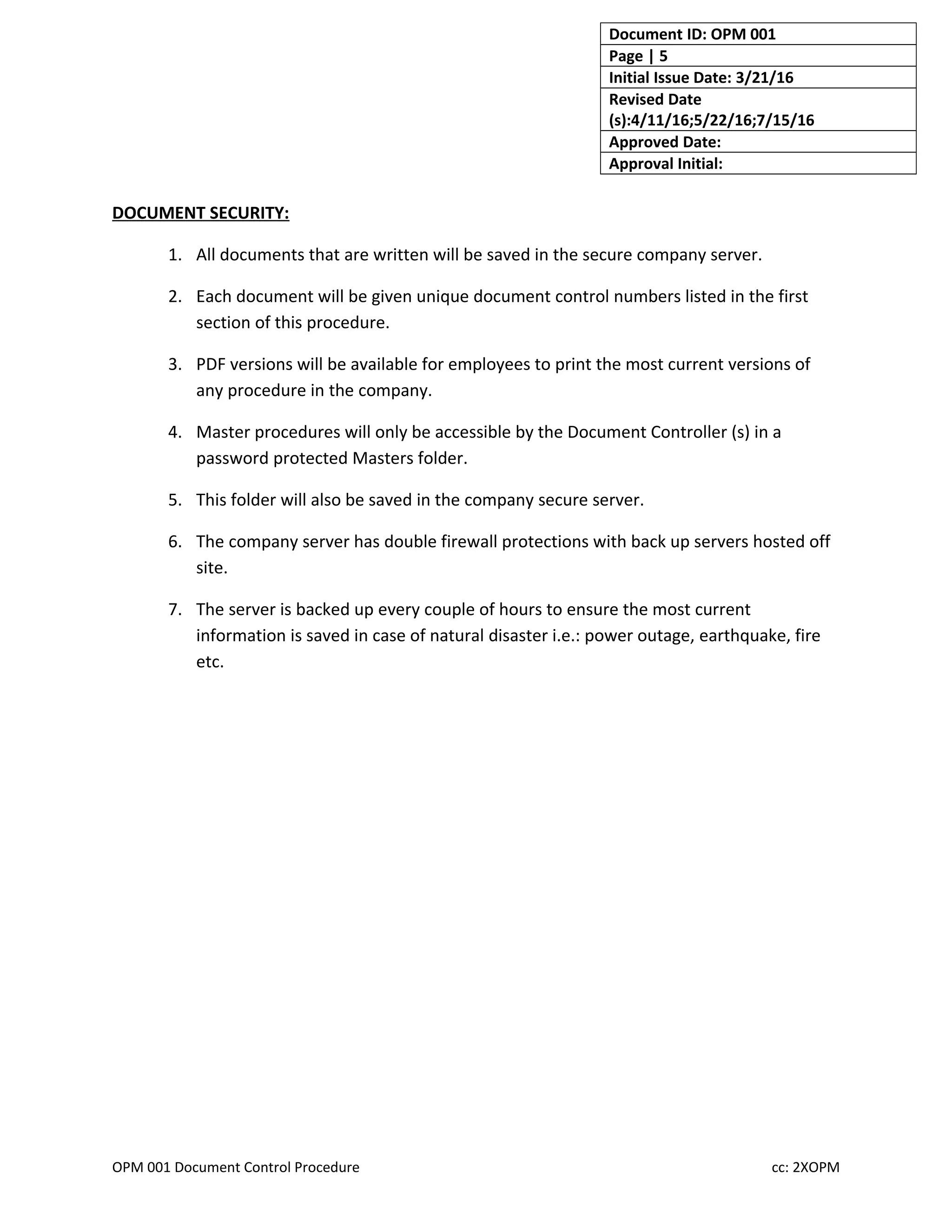 Document ID: OPM 001
Page | 5
Initial Issue Date: 3/21/16
Revised Date
(s):4/11/16;5/22/16;7/15/16
Approved Date:
Approval Initial:
DOCUMENT SECURITY:
1. All documents that are written will be saved in the secure company server.
2. Each document will be given unique document control numbers listed in the first
section of this procedure.
3. PDF versions will be available for employees to print the most current versions of
any procedure in the company.
4. Master procedures will only be accessible by the Document Controller (s) in a
password protected Masters folder.
5. This folder will also be saved in the company secure server.
6. The company server has double firewall protections with back up servers hosted off
site.
7. The server is backed up every couple of hours to ensure the most current
information is saved in case of natural disaster i.e.: power outage, earthquake, fire
etc.
OPM 001 Document Control Procedure cc: 2XOPM
 