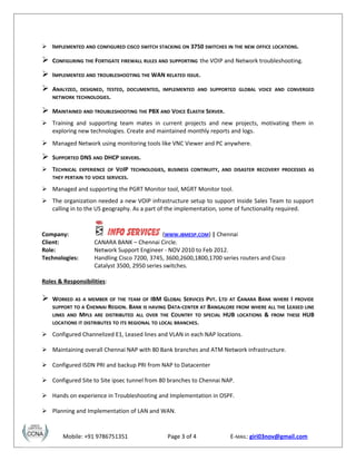  IMPLEMENTED AND CONFIGURED CISCO SWITCH STACKING ON 3750 SWITCHES IN THE NEW OFFICE LOCATIONS.
 CONFIGURING THE FORTIGATE FIREWALL RULES AND SUPPORTING the VOIP and Network troubleshooting.
 IMPLEMENTED AND TROUBLESHOOTING THE WAN RELATED ISSUE.
 ANALYZED, DESIGNED, TESTED, DOCUMENTED, IMPLEMENTED AND SUPPORTED GLOBAL VOICE AND CONVERGED
NETWORK TECHNOLOGIES.
 MAINTAINED AND TROUBLESHOOTING THE PBX AND VOICE ELASTIX SERVER.
 Training and supporting team mates in current projects and new projects, motivating them in
exploring new technologies. Create and maintained monthly reports and logs.
 Managed Network using monitoring tools like VNC Viewer and PC anywhere.
 SUPPORTED DNS AND DHCP SERVERS.
 TECHNICAL EXPERIENCE OF VOIP TECHNOLOGIES, BUSINESS CONTINUITY, AND DISASTER RECOVERY PROCESSES AS
THEY PERTAIN TO VOICE SERVICES.
 Managed and supporting the PGRT Monitor tool, MGRT Monitor tool.
 The organization needed a new VOIP infrastructure setup to support Inside Sales Team to support
calling in to the US geography. As a part of the implementation, some of functionality required.
Company: (WWW.IBMESP.COM) | Chennai
Client: CANARA BANK – Chennai Circle.
Role: Network Support Engineer - NOV 2010 to Feb 2012.
Technologies: Handling Cisco 7200, 3745, 3600,2600,1800,1700 series routers and Cisco
Catalyst 3500, 2950 series switches.
Roles & Responsibilities:
 WORKED AS A MEMBER OF THE TEAM OF IBM GLOBAL SERVICES PVT. LTD AT CANARA BANK WHERE I PROVIDE
SUPPORT TO A CHENNAI REGION. BANK IS HAVING DATA-CENTER AT BANGALORE FROM WHERE ALL THE LEASED LINE
LINKS AND MPLS ARE DISTRIBUTED ALL OVER THE COUNTRY TO SPECIAL HUB LOCATIONS & FROM THESE HUB
LOCATIONS IT DISTRIBUTES TO ITS REGIONAL TO LOCAL BRANCHES.
 Configured Channelized E1, Leased lines and VLAN in each NAP locations.
 Maintaining overall Chennai NAP with 80 Bank branches and ATM Network infrastructure.
 Configured ISDN PRI and backup PRI from NAP to Datacenter
 Configured Site to Site ipsec tunnel from 80 branches to Chennai NAP.
 Hands on experience in Troubleshooting and Implementation in OSPF.
 Planning and Implementation of LAN and WAN.
Mobile: +91 9786751351 Page 3 of 4 E-MAIL: giri03nov@gmail.com
 