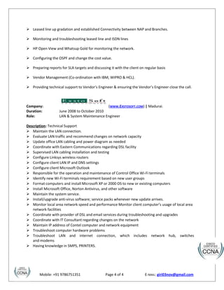  Leased line up gradation and established Connectivity between NAP and Branches.
 Monitoring and troubleshooting leased line and ISDN lines
 HP Open View and Whatsup Gold for monitoring the network.
 Configuring the OSPF and change the cost value.
 Preparing reports for SLA targets and discussing it with the client on regular basis
 Vendor Management (Co-ordination with IBM, WIPRO & HCL).
 Providing technical support to Vendor’s Engineer & ensuring the Vendor’s Engineer close the call.
Company: (WWW.EXSTOSOFT.COM) | Madurai.
Duration: June 2008 to October 2010
Role: LAN & System Maintenance Engineer
Description: Technical Support
 Maintain the LAN connection.
 Evaluate LAN traffic and recommend changes on network capacity
 Update office LAN cabling and power diagram as needed
 Coordinate with Eastern Communications regarding DSL facility
 Supervised LAN cabling installation and testing
 Configure Linksys wireless routers
 Configure client LAN IP and DNS settings
 Configure client Microsoft Outlook
 Responsible for the operation and maintenance of Control Office Wi-Fi terminals
 Identify new Wi-Fi terminals requirement based on new user groups
 Format computers and install Microsoft XP or 2000 OS to new or existing computers
 Install Microsoft Office, Norton Antivirus, and other software
 Maintain the system service.
 Install/upgrade anti-virus software; service packs whenever new update arrives.
 Monitor local area network speed and performance Monitor client computer’s usage of local area
network facilities
 Coordinate with provider of DSL and email services during troubleshooting and upgrades
 Coordinate with IT Consultant regarding changes on the network
 Maintain IP address of Contel computer and network equipment
 Troubleshoot computer hardware problems
 Troubleshoot LAN and internet connection, which includes network hub, switches
and modems
 Having knowledge in SMPS, PRINTERS.
Mobile: +91 9786751351 Page 4 of 4 E-MAIL: giri03nov@gmail.com
 