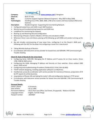 Company: (WWW.DSMINDIA.COM) | Bangalore
Client #1: Bank of India
Role: Customer Support Engineer (Network Engineer) - May 2007 to May 2008.
Technologies: Handling Cisco 3745, 3600, 2600, 1700 series routers and Cisco Catalyst 2950 series
Switches.
Description: Resident Engineer -Supporting the Core Banking Network.
 Configured Leased lines and VLAN in each NAP locations.
 Monitoring and troubleshooting leased line and ISDN lines
 Look@host for monitoring the network.
 Backing up and Restoring IOS and Configuration.
 Maintaining of Router / Switch / Modem / NT Box and Link details of NAP.
 Whenever there is any Link failure, placing call & following up with BSNL and vendor to bring up the
link.
 My job includes commissioning of new Lease lines, configuring it on the Router’s WAN port,
following with the DOT for the down link configuring a router for a new branch.
 Taking Monthly backups of Routers.
 Co-ordination with telecomm service provider for leased lines and ISDN BRI / PRI Commissioning &
Trouble shooting.
Client #2: Bank of Baroda & City Union Bank.
 Configuring Serial, ISDN BRI, Managing the IP Address and IP access list on Cisco routers. (Cisco
1700, 2500 & 2600 series)
 Configuring the VLAN, Managing IP Address and Security on Cisco switches. (Cisco catalyst 1900
series, 2950 series)
 Configuring and troubleshooting of modems (Tellabs 8110, D-link, Atrie & RAD)
 TCP/IP network designing, installing application software’s on Machines.
 Handled site survey & co-ordination with service provider for inventory of Devices, preparation of IR
& ATP reports for all the branches.
 Up gradation of Router IOS and taking the router’s IOS and configuration backup in TFTP server.
 Co-ordination with telecomm service provider for leased lines and ISDN BRI / PRI Commissioning &
Trouble shooting.
Personal Details:
Father’s Name : K.Sriramulu
Date of Birth : 03-11-1985
Permanent Address : 45/11 Post Lane Office, East Street, Anuppanadi, Madurai-625 009.
Languages Known : English, Tamil & Telugu
Passport number : J6929587
Mobile: +91 9786751351 Page 5 of 4 E-MAIL: giri03nov@gmail.com
 