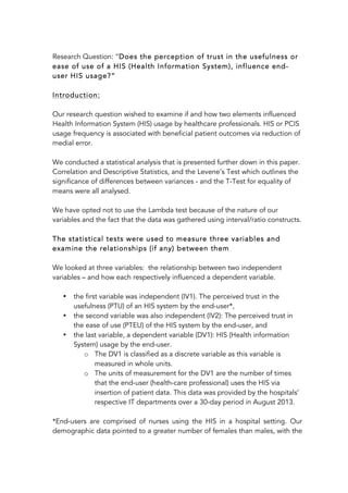 Research Question: “Does the perception of trust in the usefulness or
ease of use of a HIS (Health Information System), influence end-
user HIS usage?”
Introduction:
Our research question wished to examine if and how two elements influenced
Health Information System (HIS) usage by healthcare professionals. HIS or PCIS
usage frequency is associated with beneficial patient outcomes via reduction of
medial error.
We conducted a statistical analysis that is presented further down in this paper.
Correlation and Descriptive Statistics, and the Levene’s Test which outlines the
significance of differences between variances - and the T-Test for equality of
means were all analysed.
We have opted not to use the Lambda test because of the nature of our
variables and the fact that the data was gathered using interval/ratio constructs.
The statistical tests were used to measure three variables and
examine the relationships (if any) between them
We looked at three variables: the relationship between two independent
variables – and how each respectively influenced a dependent variable.
• the first variable was independent (IV1). The perceived trust in the
usefulness (PTU) of an HIS system by the end-user*,
• the second variable was also independent (IV2): The perceived trust in
the ease of use (PTEU) of the HIS system by the end-user, and
• the last variable, a dependent variable (DV1): HIS (Health information
System) usage by the end-user.
o The DV1 is classified as a discrete variable as this variable is
measured in whole units.
o The units of measurement for the DV1 are the number of times
that the end-user (health-care professional) uses the HIS via
insertion of patient data. This data was provided by the hospitals’
respective IT departments over a 30-day period in August 2013.
*End-users are comprised of nurses using the HIS in a hospital setting. Our
demographic data pointed to a greater number of females than males, with the
 