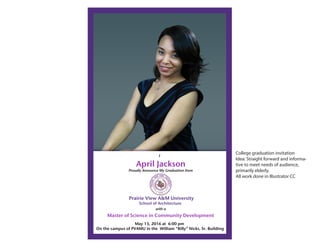 Prairie View A&M University
School of Architecture
April Jackson
Proudly Announce My Graduation from
May 13, 2016 at 6:00 pm
On the campus of PVAMU in the William “Billy” Nicks, Sr. Building
Master of Science in Community Development
with a
I
College graduation invitation
Idea: Straight forward and informa-
tive to meet needs of audience,
primarily elderly.
All work done in Illustrator CC
 