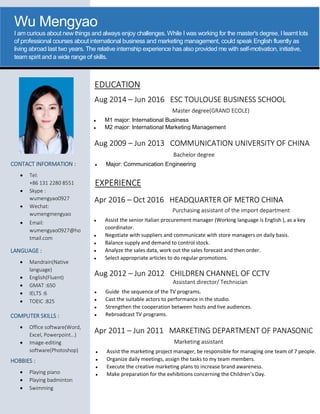 Wu Mengyao
I am curious about new things and always enjoy challenges. While I was working for the master's degree, I learnt lots
of professional courses about international business and marketing management, could speak English fluently as
living abroad last two years. The relative internship experience has also provided me with self-motivation, initiative,
team spirit and a wide range of skills.
CONTACT INFORMATION :
 Tel:
+86 131 2280 8551
 Skype :
wumengyao0927
 Wechat:
wumengmengyao
 Email:
wumengyao0927@ho
tmail.com
LANGUAGE :
 Mandrain(Native
language)
 English(Fluent)
 GMAT :650
 IELTS :6
 TOEIC :825
HOBBIES :
 Playing piano
 Playing badminton
 Swimming
COMPUTER SKILLS :
 Office software(Word,
Excel, Powerpoint…)
 Image-editing
software(Photoshop)
EXPERIENCE
EDUCATION
Apr 2016 – Oct 2016 HEADQUARTER OF METRO CHINA
Aug 2012 – Jun 2012 CHILDREN CHANNEL OF CCTV
Apr 2011 – Jun 2011 MARKETING DEPARTMENT OF PANASONIC
Aug 2014 – Jun 2016 ESC TOULOUSE BUSINESS SCHOOL
Aug 2009 – Jun 2013 COMMUNICATION UNIVERSITY OF CHINA
Purchasing assistant of the import department
 Assist the senior Italian procurement manager (Working language is English ), as a key
coordinator.
 Negotiate with suppliers and communicate with store managers on daily basis.
 Balance supply and demand to control stock.
 Analyze the sales data, work out the sales forecast and then order.
 Select appropriate articles to do regular promotions.
Assistant director/ Technician
 Guide the sequence of the TV programs.
 Cast the suitable actors to performance in the studio.
 Strengthen the cooperation between hosts and live audiences.
 Rebroadcast TV programs.
Marketing assistant
 Assist the marketing project manager, be responsible for managing one team of 7 people.
 Organize daily meetings, assign the tasks to my team members.
 Execute the creative marketing plans to increase brand awareness.
 Make preparation for the exhibitions concerning the Children’s Day.
Master degree(GRAND ECOLE)
 M1 major: International Business
 M2 major: International Marketing Management
Bachelor degree
 Major: Communication Engineering
 