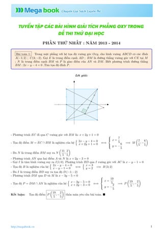 TUYỂN TẬP CÁC BÀI HÌNH GIẢI TÍCH PHẲNG OXY TRONG
ĐỀ THI THỬ ĐẠI HỌC
PHẦN THỨ NHẤT : NĂM 2013 - 2014
Bài toán 1: Trong mặt phẳng với hệ tọa độ vuông góc Oxy, cho hình vuông ABCD có các đỉnh
A(−1; 2) ; C(3; −2). Gọi E là trung điểm cạnh AD ; BM là đường thẳng vuông góc với CE tại M
; N là trung điểm cạnh BM và P là giao điểm của AN và DM. Biết phương trình đường thẳng
BM : 2x − y − 4 = 0 .Tìm tọa độ đỉnh P.
Lời giải:
A B
C
D
E
M
N
P
I
- Phương trình EC đi qua C vuông góc với BM là: x + 2y + 1 = 0
- Tọa độ điểm M = EC ∩ BM là nghiệm của hệ
2x − y − 4 = 0
x + 2y + 1 = 0 ⇐⇒



x =
7
5
y = −
6
5
=⇒ M
7
5
; −
6
5
- Do N là trung điểm BM suy ra N
11
5
;
2
5
- Phương trình AN qua hai điểm A và N là x + 2y − 3 = 0
- Gọi I là tâm hình vuông suy ra I(1; 0). Phương trình BD qua I vuông góc với AC là x − y − 1 = 0
- Tọa độ B là nghiệm của hệ
2x − y − 4 = 0
x − y − 1 = 0 ⇐⇒
x = 3
y = 2 =⇒ B (3; 2)
- Do I là trung điểm BD suy ra tọa độ D (−1; −2)
- Phương trình DM qua D và M là x − 3y − 5 = 0
- Tọa độ P = DM ∩ AN là nghiệm của hệ
x − 3y − 5 = 0
x + 2y − 3 = 0 ⇐⇒



x =
19
5
y = −
2
5
=⇒ P
19
5
; −
2
5
Kết luận: Tọa độ điểm P
19
5
; −
2
5
thỏa mãn yêu cầu bài toán.
1http://megabook.vn
 