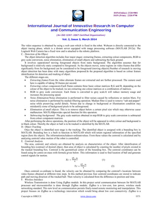 ISSN(Online): 2320-9801
ISSN (Print): 2320-9798
International Journal of Innovative Research in Computer
and Communication Engineering
(An ISO 3297: 2007 Certified Organization)
Vol. 2, Issue 3, March 2014
Copyright to IJIRCCE www.ijircce.com 3573
The video sequence is obtained by using a web cam which is fixed in the robot. Webcam is directly connected to the
object tracing phase, which is a distant server equipped with image processing software (MATLAB 2012a). The
Logitech Web Camera has a fixed view and is attached to the robotic platform.
C. Detection of the Object
The object detection algorithm includes four major stages: extracting frames, extracting colour components, RGB to
grey scale conversion, noise elimination, elimination of small objects and subtracting the back ground.
It involves separationof moving foreground objects from static background. The algorithm assumes that for
background is relatively static compared to foreground. As the objects moves, some regions on video frames that differ
significantly from for background can be considered to be foreground (moving objects).Number of research in moving
object detection has been done with many algorithms proposed.In the proposed algorithm is based on colour feature
identification for detection and tracking of object.
The different stages are,
 Extracting frames:From the video alternate frames are extracted and are further processed. The camera used
here is capable of taking 30 frames per second.
 Extracting colour components:Each frame contains three basic colour matrices R,G and B. depending on the
colour of the object to be tracked, we are extracting one colour matrices or a combination of matrices.
 RGB to grey scale conversion: Each frame is converted to grey scale.It will reduce memory usage and
increases the processing speed.
 Noise Elimination:Noise elimination is performed to filter noises caused by reflections or motion blurs. For
noise elimination is performed by median filtering operation. Median filter is used to remove “salt and pepper”
noise while preserving useful details. Noises due to change in background or illumination condition may
misidentify some of background pixels to be asforeground.
 Elimination of small objects: This is to remove object below a certain pixel size which may otherwise cause
malfunction. MATLABprovides special function for this operation.
 Subtracting background: The grey scale matrices obtained in step RGB to grey scale conversion is subtracted
from colour component matrices.
After performing the above operations, the position of the object will be appeared in white colour and background is
in black colour. Thereby the object or ball is to be tracked is identified by the MATLAB.
D. Object Tracking
Once the object is identified next stage is the tracking. The identified object is assigned with a bounding box in
MATLAB. Bounding box is a built in function in MATLAB which will return regional information of the specified
region (here the object). The informationincludesco-ordinatevalues. From these values the centroid is calculated and by
analysing centroid value motion of the robot is controlled.
E. Centroid Analysis
The area, centroid, and velocity are obtained by analysis on characteristics of the object. After identification of
bounding box (contour) of desired object, then area of object is calculated by counting for number of pixels existed in
the tracked bounding box. Centroid is the geometrical center of the bounding box. The centroid coordinates can be
found using for centre-on-mass with formula given below. This information is used to find location of ball and generate
control signals for motion.
=
∑
(1)
=
∑
(2)
Once centroid co-ordinate is found, the velocity can be obtained by comparing the centroid’s locations between
video frames obtained at different time steps. In this method previous four centroid coordinates are stored to indicate
path and moving direction of the tracked ball. Then velocity is calculated from the difference in position and time.
F. Wireless Interface
Wireless Transmission is done Using ZigBee module. In this project serial communication between for MATLAB
processer and microcontroller is done through ZigBee module. ZigBee is a low-cost, low power, wireless mesh
networking standard. This new level on communication permits finely-tuned remote monitoring and manipulation. This
project focuses on ZigBee as a technology innovation which would bring about low cost connectivity. ZigBee is a
 