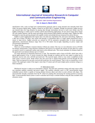 ISSN(Online): 2320-9801
ISSN (Print): 2320-9798
International Journal of Innovative Research in Computer
and Communication Engineering
(An ISO 3297: 2007 Certified Organization)
Vol. 2, Issue 3, March 2014
Copyright to IJIRCCE www.ijircce.com 3574
specification with a suite on high level communication protocols used to create personal area networks built from
small, low-power digital radios. ZigBee is based on an IEEE 802.15 standard. Though low-powered, ZigBee devices
can transmit data over long distances by passing data through intermediate devices to reach more distant ones.The
ZigBee technology is widely used in wireless control and monitoring applications, for low power-usage allows longer
life with smaller batteries, and the mesh networking which promises high reliability and larger range. ZigBee has been
developed to meet the growing demand with capable wireless networking between numerous low power devices.
ZigBee is used in applications that require only a low data rate, long battery life, and secure networking. ZigBee has
a data rate of about 250 kbit/s, best suited with periodic or intermittent data or a single signal transmission from a
sensor or input device. ZigBee networks are secured by 128 bit symmetric encryption keys. In home automation
applications, transmission distances range from 10 to 100 meters line-on-sight, depending on power output and
environmental characteristic.
G. Range Sensing
There are several methods to measure distance without any contact. One way is to use ultrasonic waves at 40 kHz
for distance measurement. Using ultrasonic transducers and receiver we measure the amount on time taken for a pulse
on sound to travel to a particular surface and return as the reflected echo. This circuit calculates for distance based on
the speed and it can measure distance up to 2.5 meters.
For range detection an ultrasound transceiver is used. The transmitter sends a burst at 40 kHz, which lasts with a
period approximately 0.5ms. It travels towards the object through air medium and the echo signal is picked up by
ultrasonic receiver unit, also a 40 kHz pre-tuned unit. The received signal, which is very weak, is amplified several
times using a receiver circuit. Weak echoes may also occur due to signals being directly received through the side
lobes. These are ignored for real echo received and would give for correct distance. That is why we should have a level
control. The signal gets weaker if the target is more than 2.5 meters and will need a higher pulse excitation voltage or a
better transducer.
IV. IMPLEMENTATION
Mechanical structure is made up on hard plastic material. The front part constitutes camera and range sensor while
rest constitute mobility controller and power supply. The mobility controller used is a PIC microcontroller based
embedded system which is capable of sensing distance between object and robot to avoid collision with object. The
microcontroller decodes commands from the PC which are sending after processing the locating position of moving
Ball. A microcontroller based system is used to calculate and to keep a constant distance using the data available from
ultrasonic sensor.
Fig. 2. Implementation of ball tracking robot
 