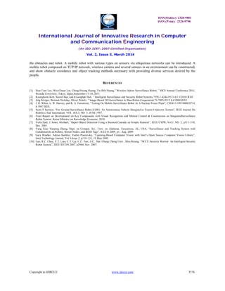 ISSN(Online): 2320-9801
ISSN (Print): 2320-9798
International Journal of Innovative Research in Computer
and Communication Engineering
(An ISO 3297: 2007 Certified Organization)
Vol. 2, Issue 3, March 2014
Copyright to IJIRCCE www.ijircce.com 3576
the obstacles and robot. A mobile robot with various types on sensors via ubiquitous networks can be introduced. A
mobile robot composed on TCP/IP network, wireless camera and several sensors in an environment can be constructed,
and show obstacle avoidance and object tracking methods necessary with providing diverse services desired by the
people.
REFERENCES
[1] Hou-Tsan Lee, Wei-Chuan Lin, Ching-Hsiang Huang, Yu-Jhih Huang,” Wireless Indoor Surveillance Robot, ” SICE Annual Conference 2011,
Waseda University, Tokyo, Japan,September 13-18, 2011.
[2] Kyunghoon Kim, Soonil Bae, and Kwanghak Huh, ” Intelligent Surveillance and Security Robot Systems,”978-1-4244-9123-0/1 ©2010 IEEE.
[3] Jorg Kriiger, Bertram Nickday, Oliver Schulz, ” Image-Based 3D-Surveillance in Man-Robot-Cooperation,”0-7803-8513 6/4/2004 IEEE.
[4] J. R. White, ti. W. Harvey, and K. A. Farnstrom, “Testing On Mobile Surveillance Robot At A Nuclear Power Plant”, CH2413-3/87/0000/0714,
0 1987 IEEE.
[5] Scott Y harmon, “For Ground Surveillance Robot (GSR): An Autonomous Vehicle Designed to Transit Unknown Terrain”, IEEE Journal On
Robotics And Automation, VOL. RA-3, NO. 3, JUNE 1987.
[6] Final Report on Development on Key Components with Visual Recognition and Motion Control & Construction on IntegratedSurveillance
Robot System, Korea Ministry on Knowledge Economy, 2010.
[7] Viola Paul, J. Jones. Michael, “Rapid Object Detection Using a Boosted Cascade on Simple Features”, IEEE CVPR, Vol.1, NO. 2, p511~518,
Dec. 2001.
[8] Yang Xiao Yanping Zhang, Dept. on Comput. Sci., Univ. on Alabama, Tuscaloosa, AL, USA, “Surveillance and Tracking System with
Collaboration on Robots, Sensor Nodes, and RFID Tags”, ICCCN 2009, p1 , Aug. 2009.
[9] Gary Bradski, Adrian Kaehler, Vadim Pisarevsky, ”Learning-Based Computer Vision with Intel’s Open Source Computer Vision Library”,
Intel Technology Journal, Vol 9,Issue 2, p119~131, 19 May 2005.
[10] Luo, R.C. Chou, Y.T. Liao, C.T. Lai, C.C. Tsai, A.C. ,Nat. Chung Cheng Univ., Min-Hsiung, “NCCU Security Warrior: An Intelligent Security
Robot System”, IEEE IECON 2007, p2960, Nov. 2007.
 